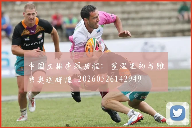 中国女排夺冠历程：重温里约与雅典奥运辉煌_20260526142949