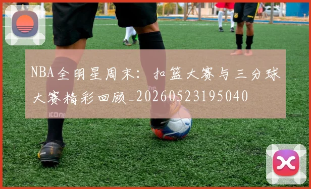 NBA全明星周末:扣篮大赛与三分球大赛精彩回顾_20260523195040