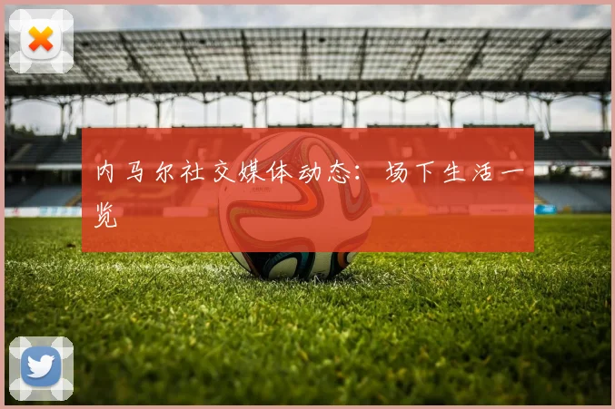 内马尔社交媒体动态：场下生活一览